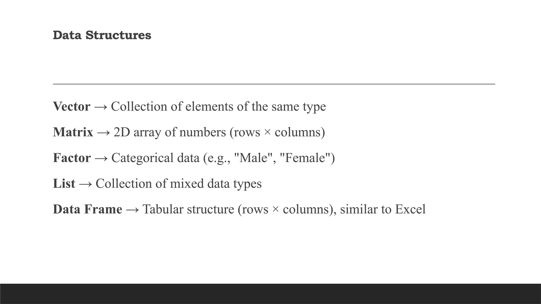 Data Structures
Vector → Collection of elements of the same type
Matrix → 2D array of numbers (rows × columns)
Factor → Categorical data (e.g., "Male", "Female")
List → Collection of mixed data types
Data Frame → Tabular structure (rows × columns), similar to Excel
 