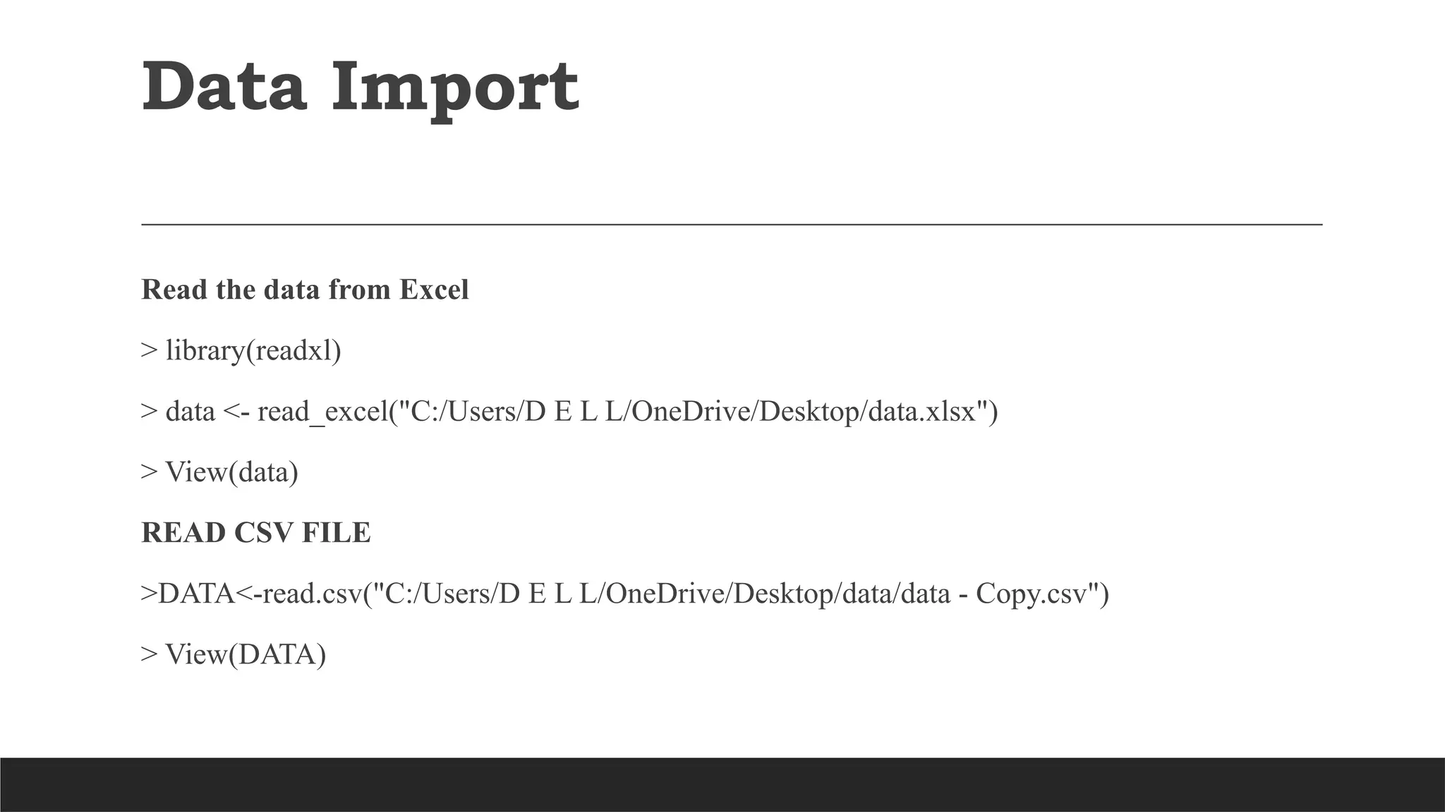 Data Import
Read the data from Excel
> library(readxl)
> data <- read_excel("C:/Users/D E L L/OneDrive/Desktop/data.xlsx")
> View(data)
READ CSV FILE
>DATA<-read.csv("C:/Users/D E L L/OneDrive/Desktop/data/data - Copy.csv")
> View(DATA)
 
