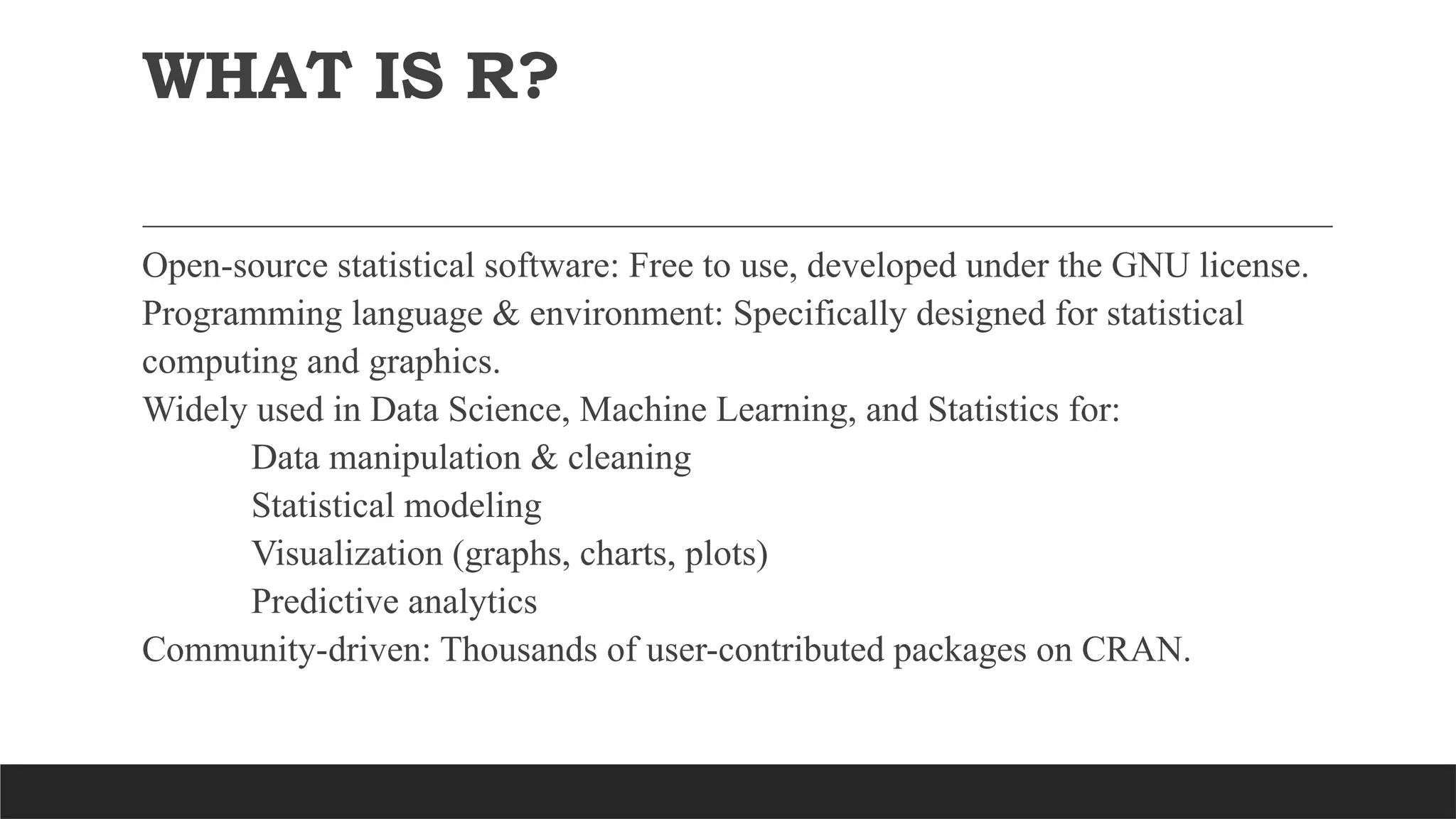 WHAT IS R?
Open-source statistical software: Free to use, developed under the GNU license.
Programming language & environment: Specifically designed for statistical
computing and graphics.
Widely used in Data Science, Machine Learning, and Statistics for:
Data manipulation & cleaning
Statistical modeling
Visualization (graphs, charts, plots)
Predictive analytics
Community-driven: Thousands of user-contributed packages on CRAN.
 
