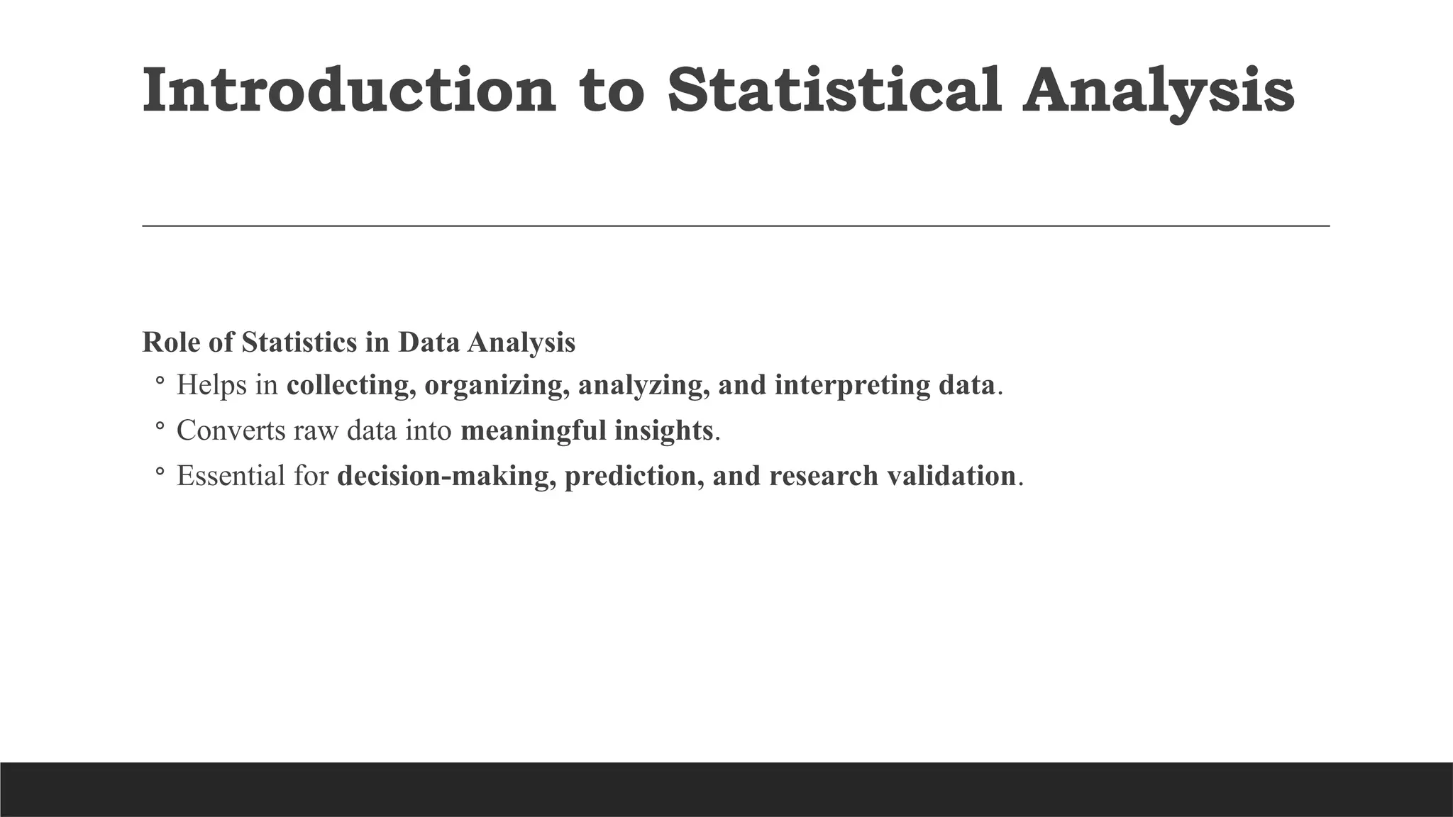 Introduction to Statistical Analysis
Role of Statistics in Data Analysis
◦ Helps in collecting, organizing, analyzing, and interpreting data.
◦ Converts raw data into meaningful insights.
◦ Essential for decision-making, prediction, and research validation.
 