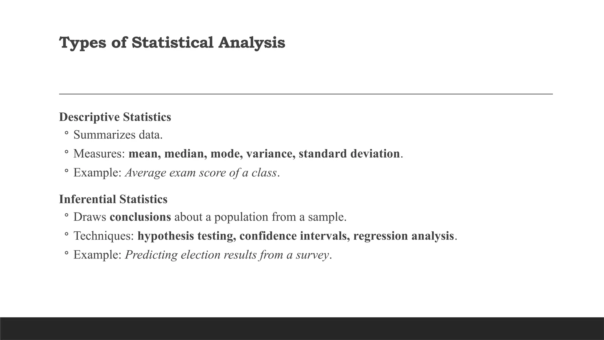 Types of Statistical Analysis
Descriptive Statistics
◦ Summarizes data.
◦ Measures: mean, median, mode, variance, standard deviation.
◦ Example: Average exam score of a class.
Inferential Statistics
◦ Draws conclusions about a population from a sample.
◦ Techniques: hypothesis testing, confidence intervals, regression analysis.
◦ Example: Predicting election results from a survey.
 