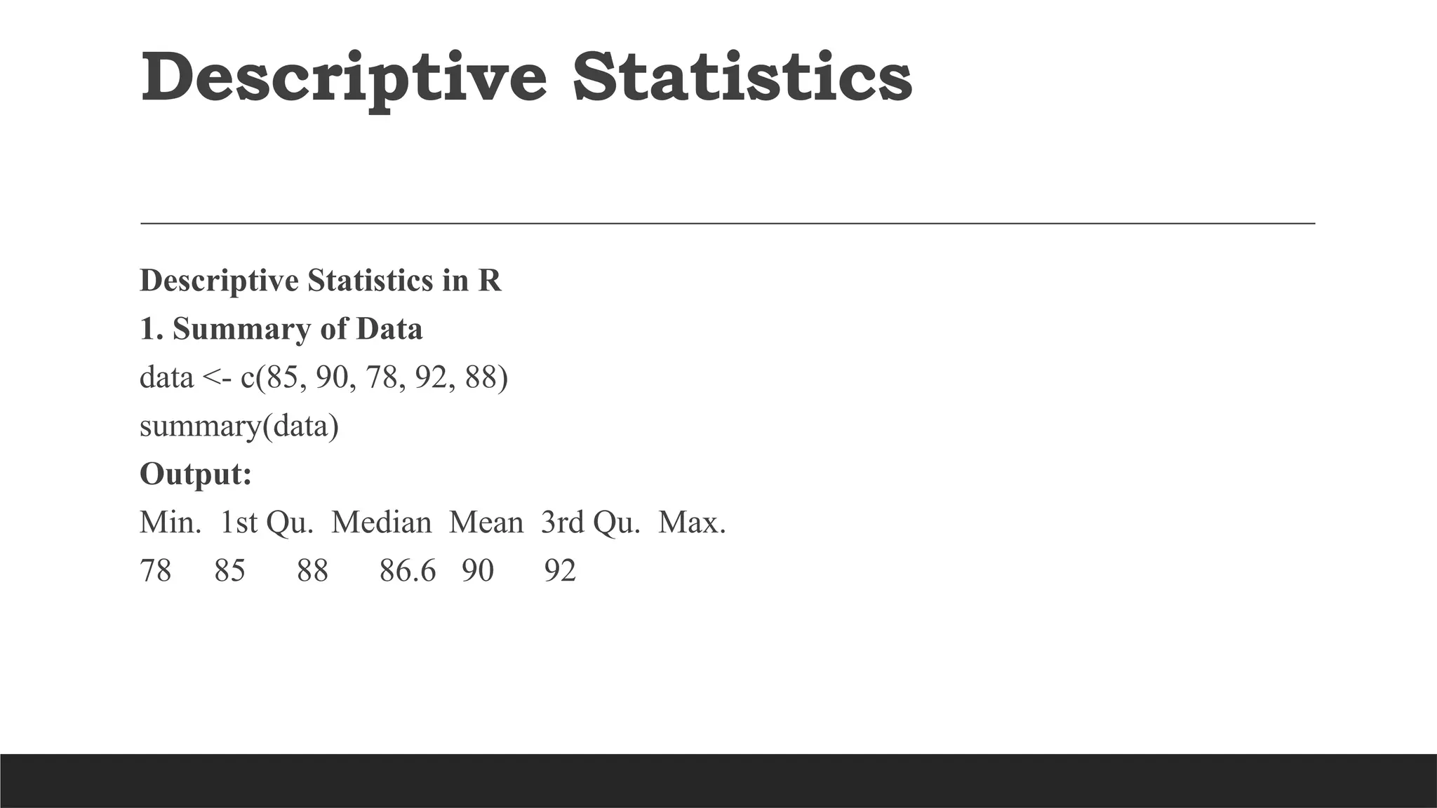 Descriptive Statistics
Descriptive Statistics in R
1. Summary of Data
data <- c(85, 90, 78, 92, 88)
summary(data)
Output:
Min. 1st Qu. Median Mean 3rd Qu. Max.
78 85 88 86.6 90 92
 