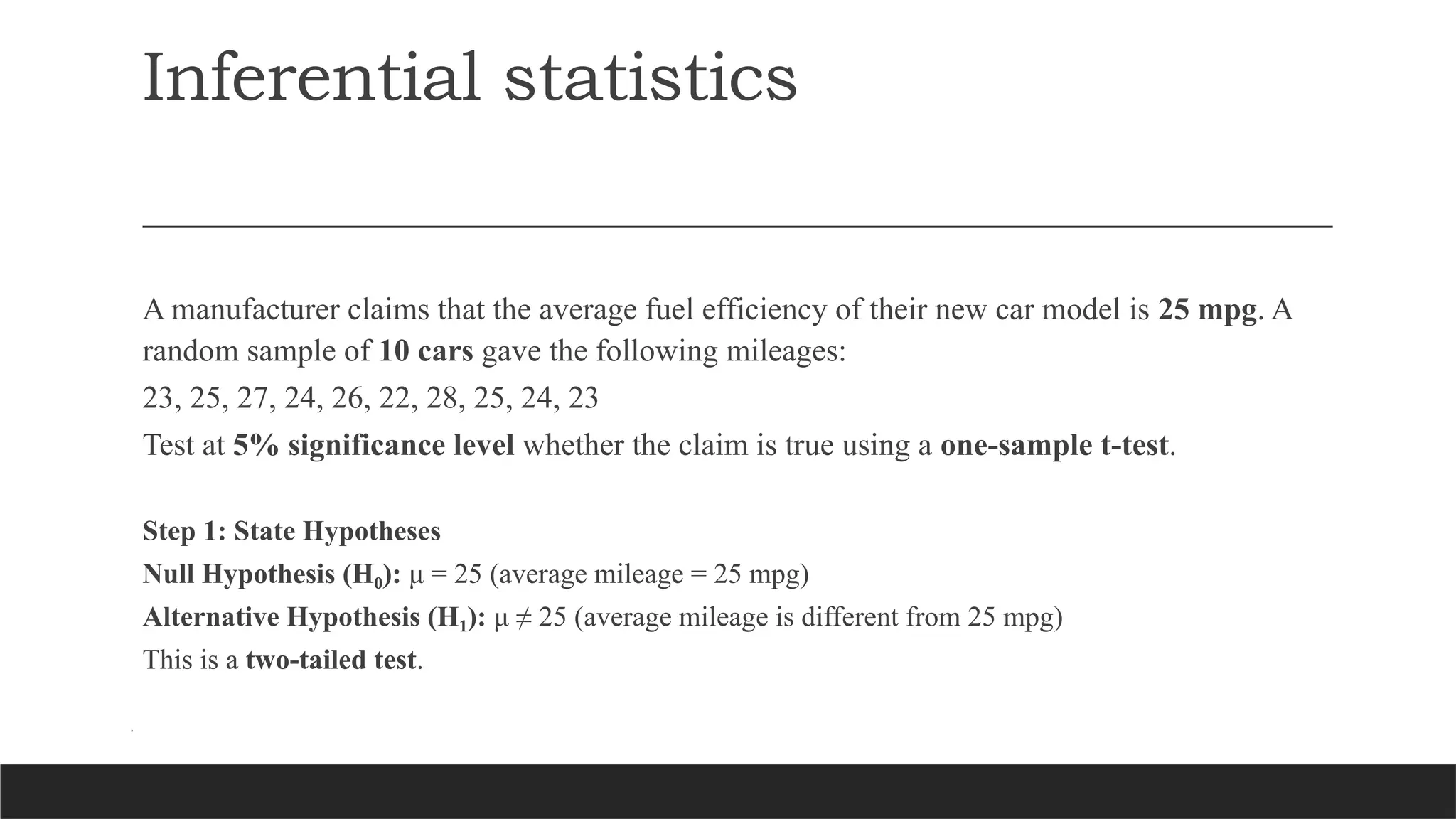 Inferential statistics
A manufacturer claims that the average fuel efficiency of their new car model is 25 mpg. A
random sample of 10 cars gave the following mileages:
23, 25, 27, 24, 26, 22, 28, 25, 24, 23
Test at 5% significance level whether the claim is true using a one-sample t-test.
Step 1: State Hypotheses
Null Hypothesis (H ):
₀ μ = 25 (average mileage = 25 mpg)
Alternative Hypothesis (H ):
₁ μ ≠ 25 (average mileage is different from 25 mpg)
This is a two-tailed test.
.
 