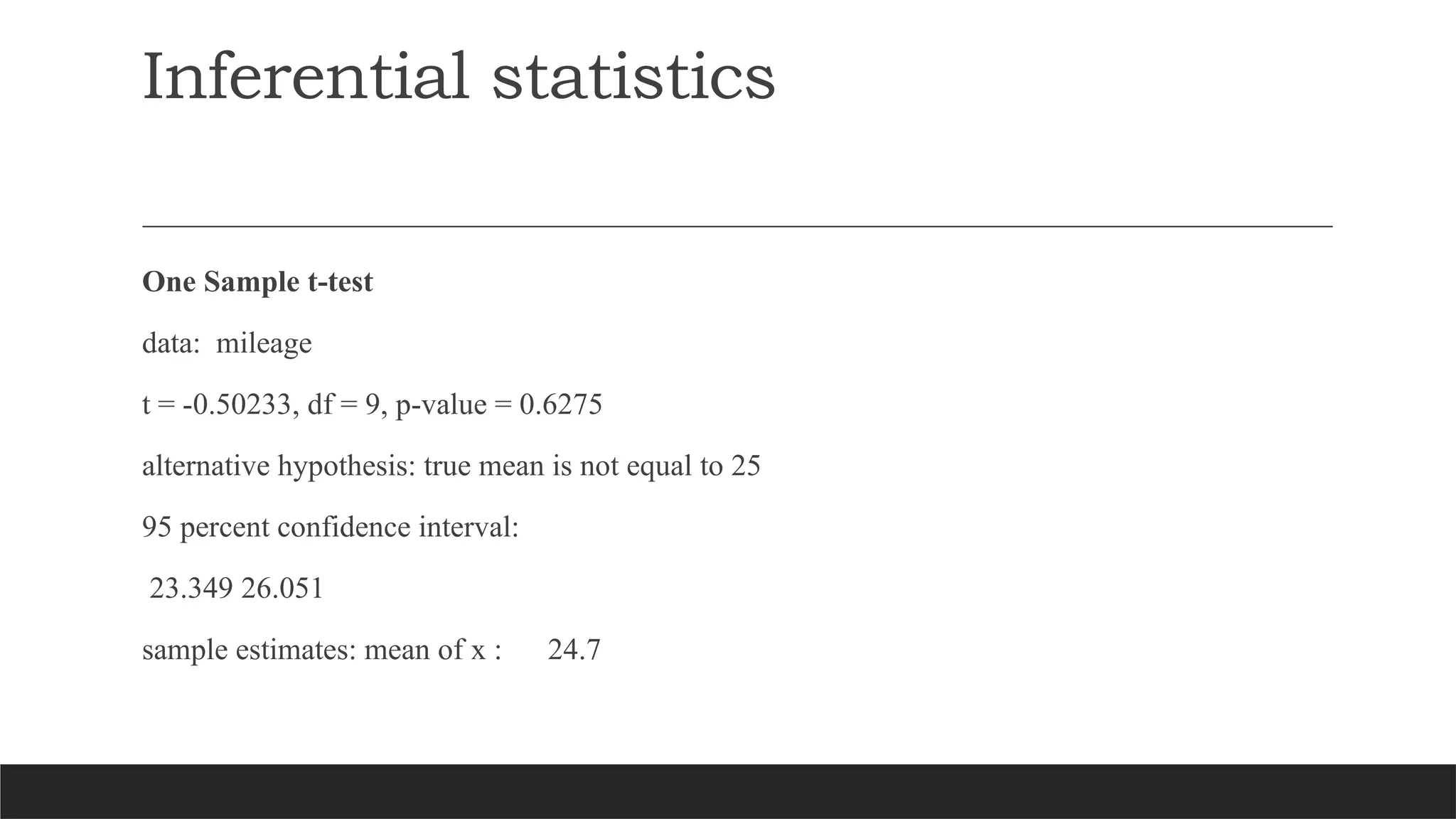 Inferential statistics
One Sample t-test
data: mileage
t = -0.50233, df = 9, p-value = 0.6275
alternative hypothesis: true mean is not equal to 25
95 percent confidence interval:
23.349 26.051
sample estimates: mean of x : 24.7
 