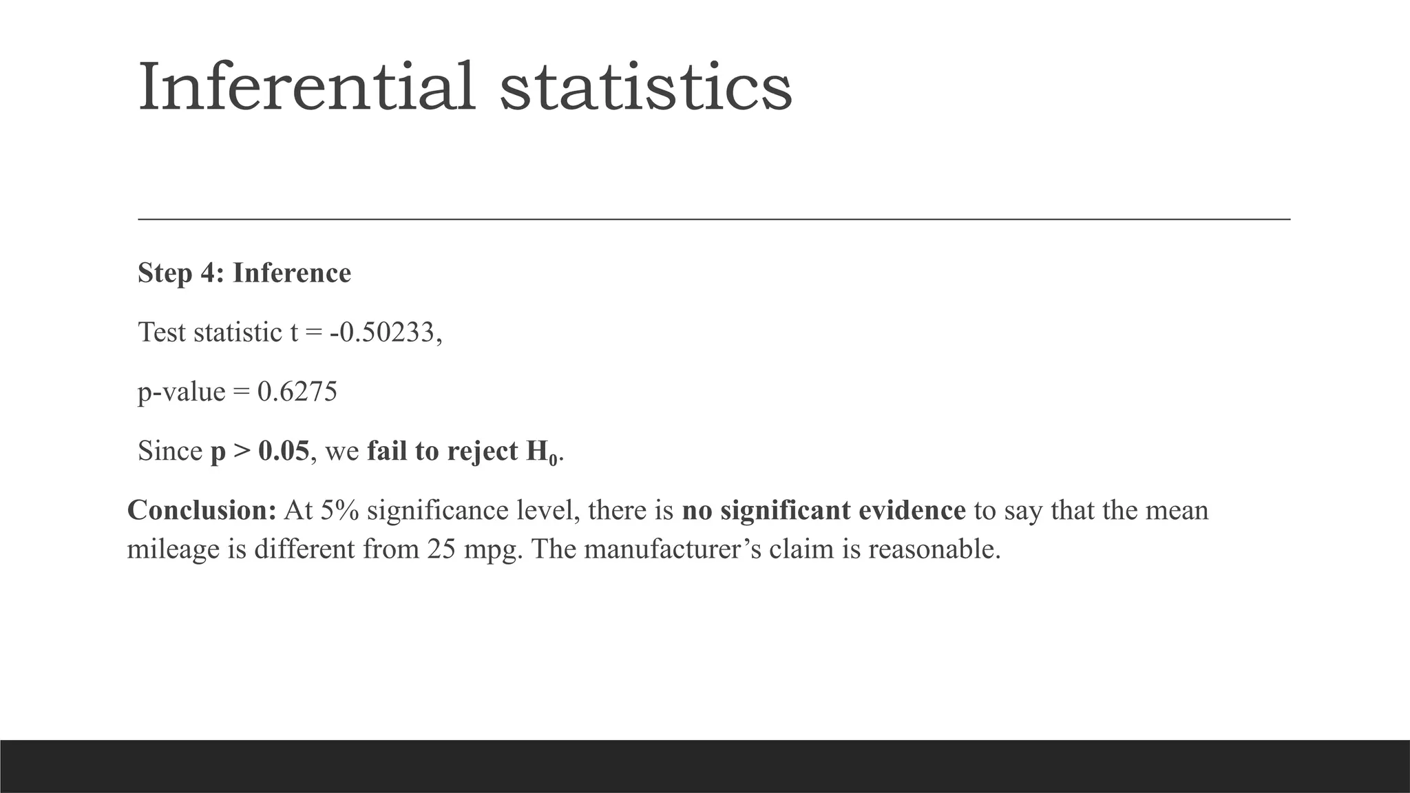 Inferential statistics
Step 4: Inference
Test statistic t = -0.50233,
p-value = 0.6275
Since p > 0.05, we fail to reject H₀.
Conclusion: At 5% significance level, there is no significant evidence to say that the mean
mileage is different from 25 mpg. The manufacturer’s claim is reasonable.
 