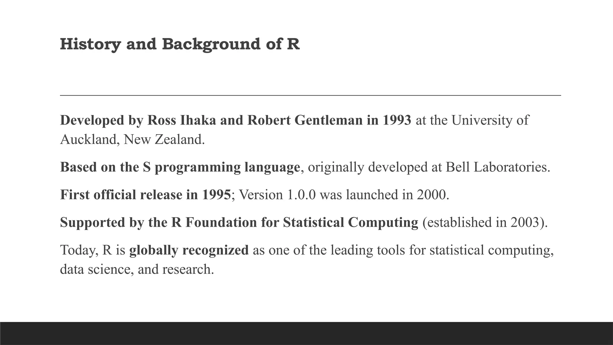 History and Background of R
Developed by Ross Ihaka and Robert Gentleman in 1993 at the University of
Auckland, New Zealand.
Based on the S programming language, originally developed at Bell Laboratories.
First official release in 1995; Version 1.0.0 was launched in 2000.
Supported by the R Foundation for Statistical Computing (established in 2003).
Today, R is globally recognized as one of the leading tools for statistical computing,
data science, and research.
 