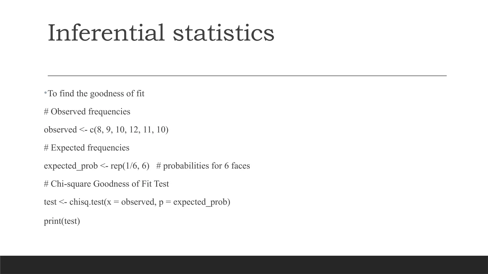 •To find the goodness of fit
# Observed frequencies
observed <- c(8, 9, 10, 12, 11, 10)
# Expected frequencies
expected_prob <- rep(1/6, 6) # probabilities for 6 faces
# Chi-square Goodness of Fit Test
test <- chisq.test(x = observed, p = expected_prob)
print(test)
Inferential statistics
 