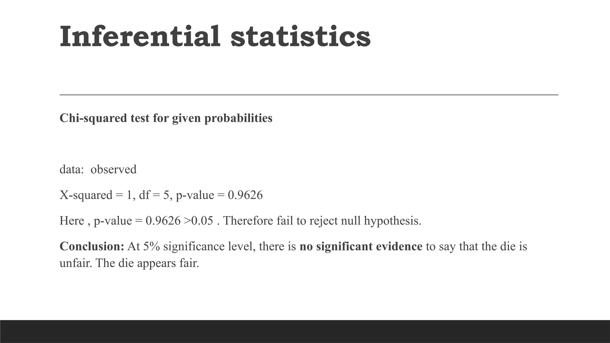 Inferential statistics
Chi-squared test for given probabilities
data: observed
X-squared = 1, df = 5, p-value = 0.9626
Here , p-value = 0.9626 >0.05 . Therefore fail to reject null hypothesis.
Conclusion: At 5% significance level, there is no significant evidence to say that the die is
unfair. The die appears fair.
 