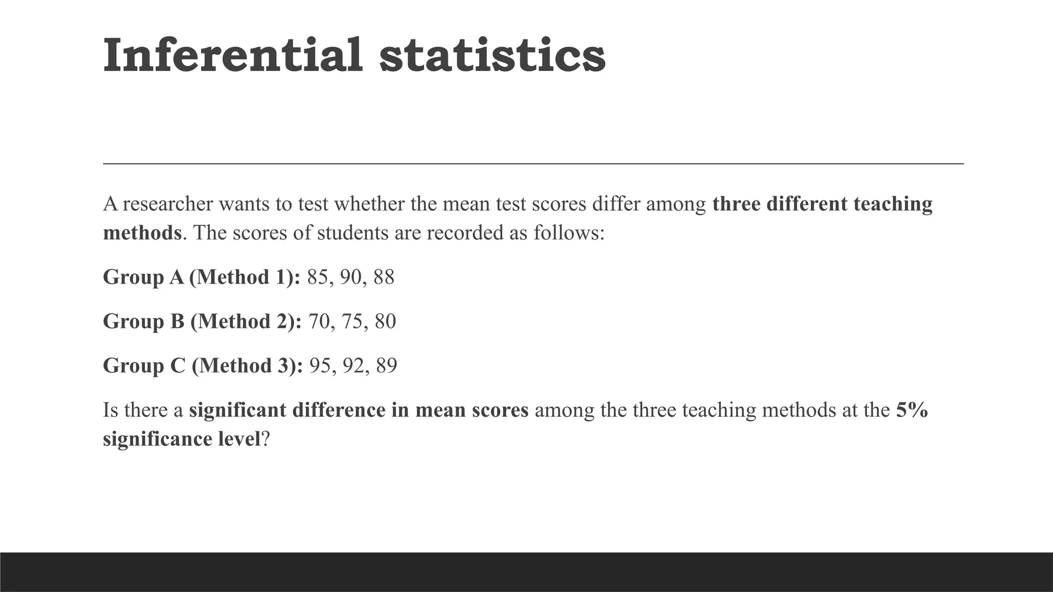 Inferential statistics
A researcher wants to test whether the mean test scores differ among three different teaching
methods. The scores of students are recorded as follows:
Group A (Method 1): 85, 90, 88
Group B (Method 2): 70, 75, 80
Group C (Method 3): 95, 92, 89
Is there a significant difference in mean scores among the three teaching methods at the 5%
significance level?
 