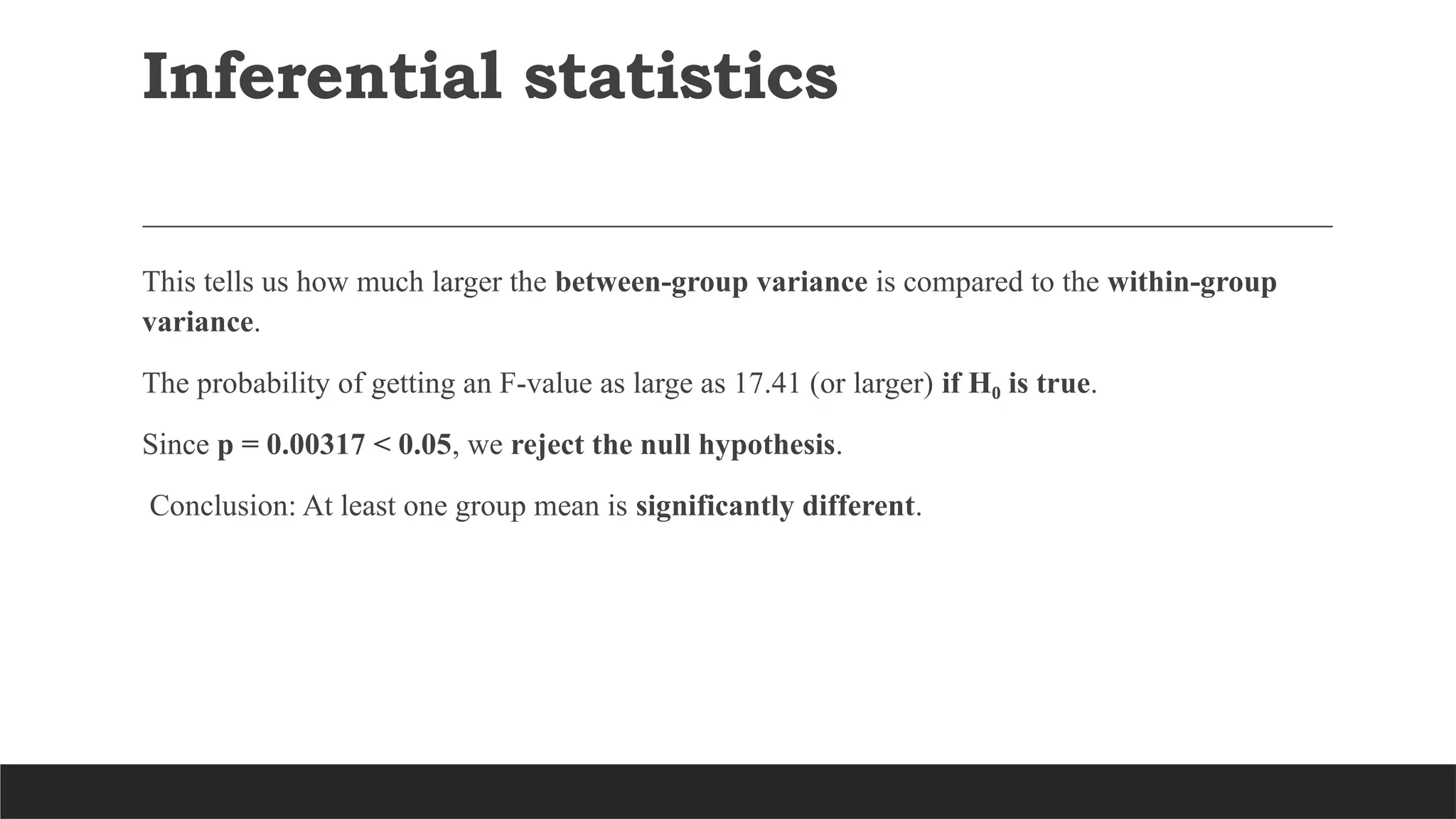 This tells us how much larger the between-group variance is compared to the within-group
variance.
The probability of getting an F-value as large as 17.41 (or larger) if H is true
₀ .
Since p = 0.00317 < 0.05, we reject the null hypothesis.
Conclusion: At least one group mean is significantly different.
Inferential statistics
 