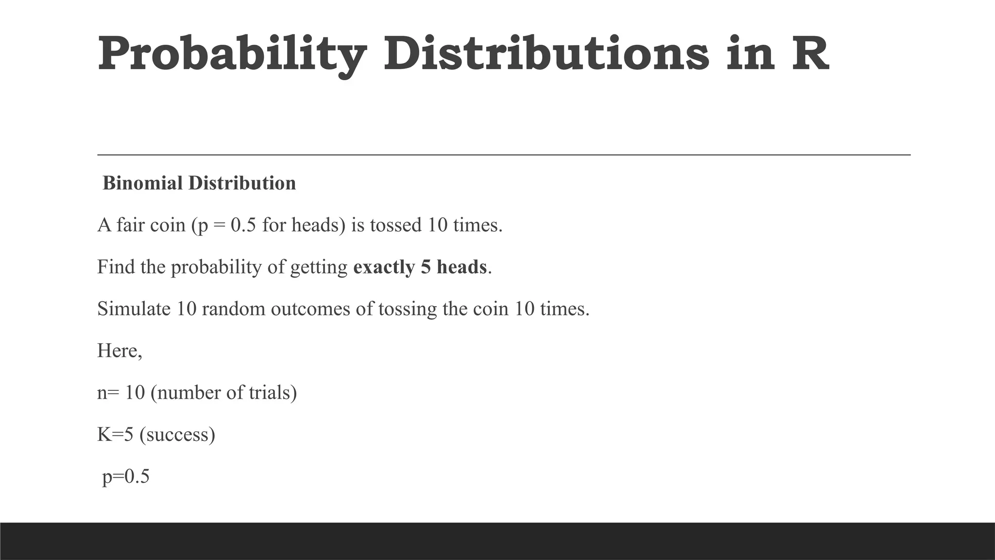 Probability Distributions in R
Binomial Distribution
A fair coin (p = 0.5 for heads) is tossed 10 times.
Find the probability of getting exactly 5 heads.
Simulate 10 random outcomes of tossing the coin 10 times.
Here,
n= 10 (number of trials)
K=5 (success)
p=0.5
 