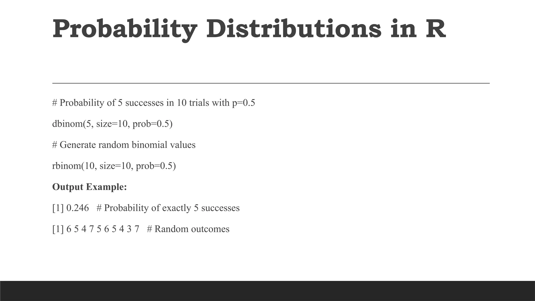 # Probability of 5 successes in 10 trials with p=0.5
dbinom(5, size=10, prob=0.5)
# Generate random binomial values
rbinom(10, size=10, prob=0.5)
Output Example:
[1] 0.246 # Probability of exactly 5 successes
[1] 6 5 4 7 5 6 5 4 3 7 # Random outcomes
Probability Distributions in R
 