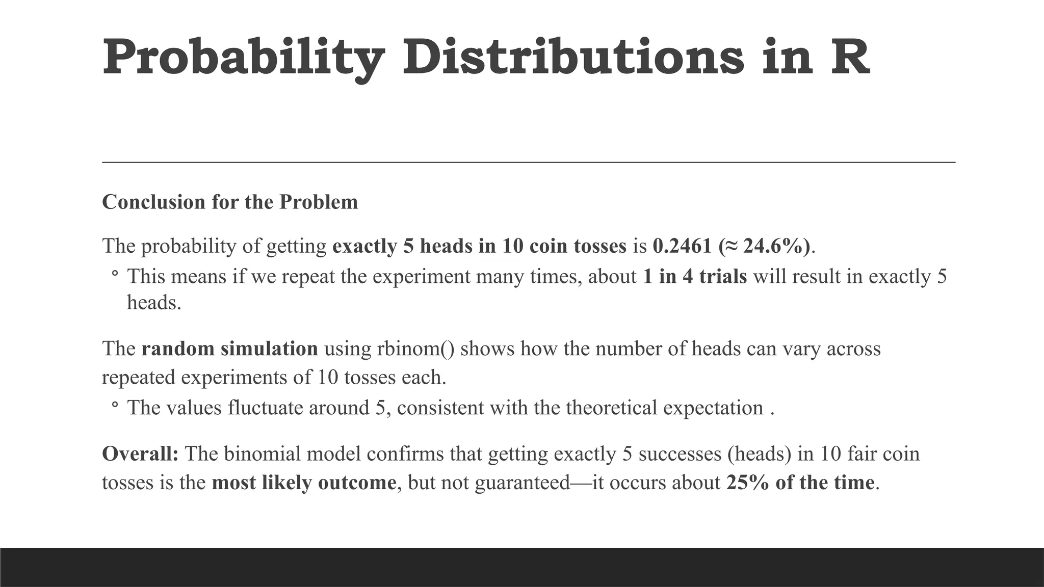 Conclusion for the Problem
The probability of getting exactly 5 heads in 10 coin tosses is 0.2461 (≈ 24.6%).
◦ This means if we repeat the experiment many times, about 1 in 4 trials will result in exactly 5
heads.
The random simulation using rbinom() shows how the number of heads can vary across
repeated experiments of 10 tosses each.
◦ The values fluctuate around 5, consistent with the theoretical expectation .
Overall: The binomial model confirms that getting exactly 5 successes (heads) in 10 fair coin
tosses is the most likely outcome, but not guaranteed—it occurs about 25% of the time.
Probability Distributions in R
 