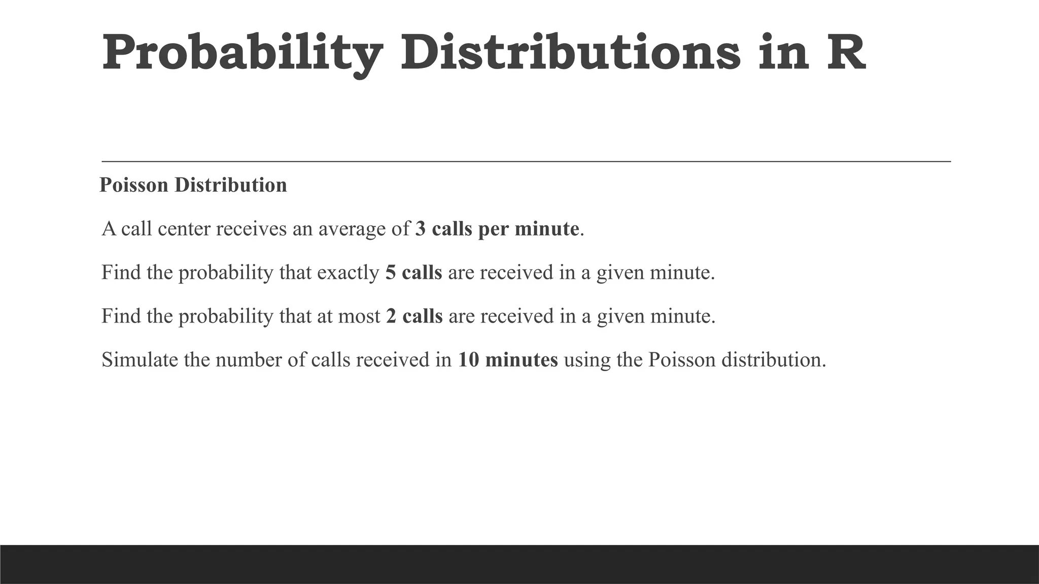 Probability Distributions in R
Poisson Distribution
A call center receives an average of 3 calls per minute.
Find the probability that exactly 5 calls are received in a given minute.
Find the probability that at most 2 calls are received in a given minute.
Simulate the number of calls received in 10 minutes using the Poisson distribution.
 