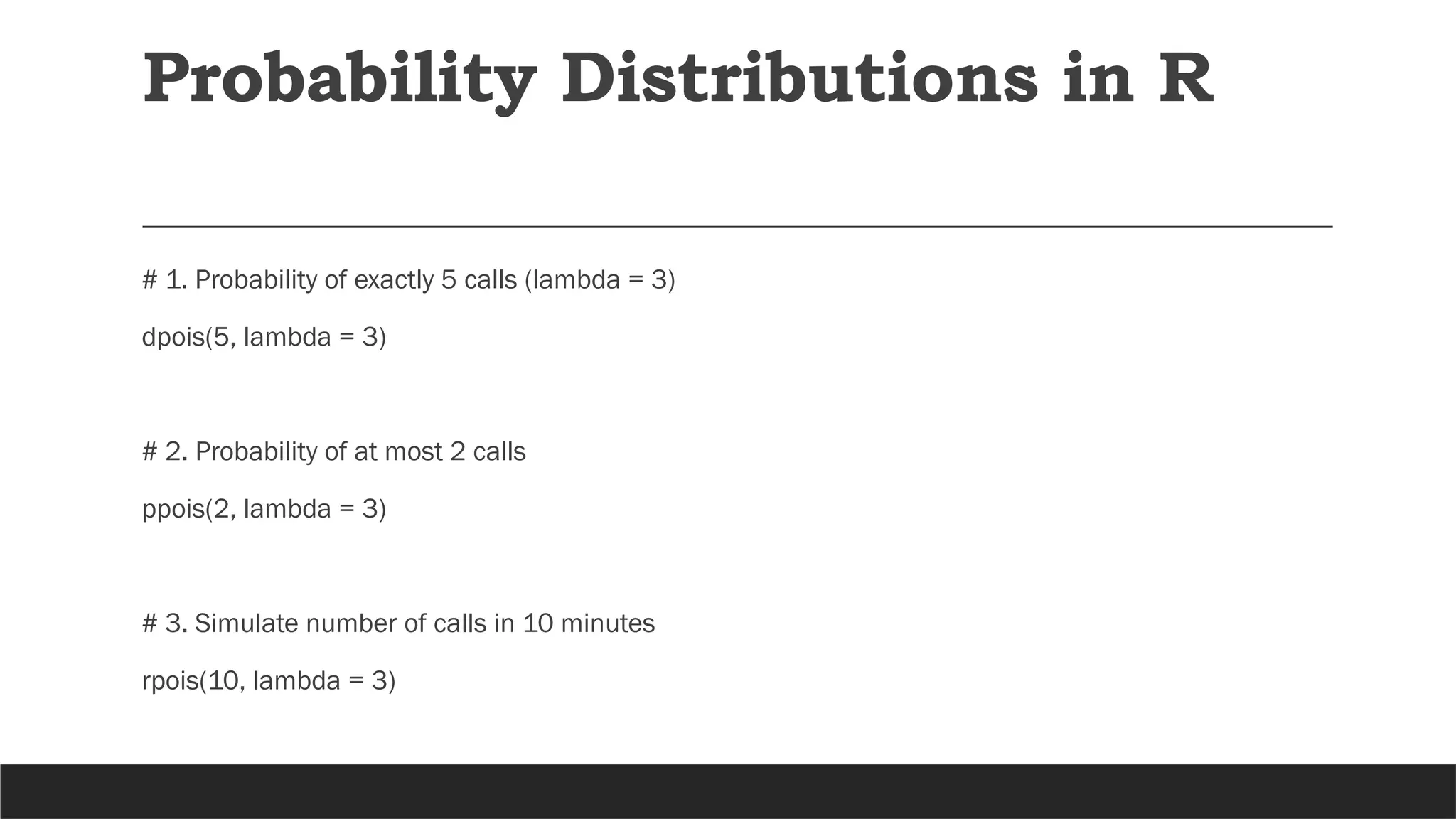 # 1. Probability of exactly 5 calls (lambda = 3)
dpois(5, lambda = 3)
# 2. Probability of at most 2 calls
ppois(2, lambda = 3)
# 3. Simulate number of calls in 10 minutes
rpois(10, lambda = 3)
Probability Distributions in R
 