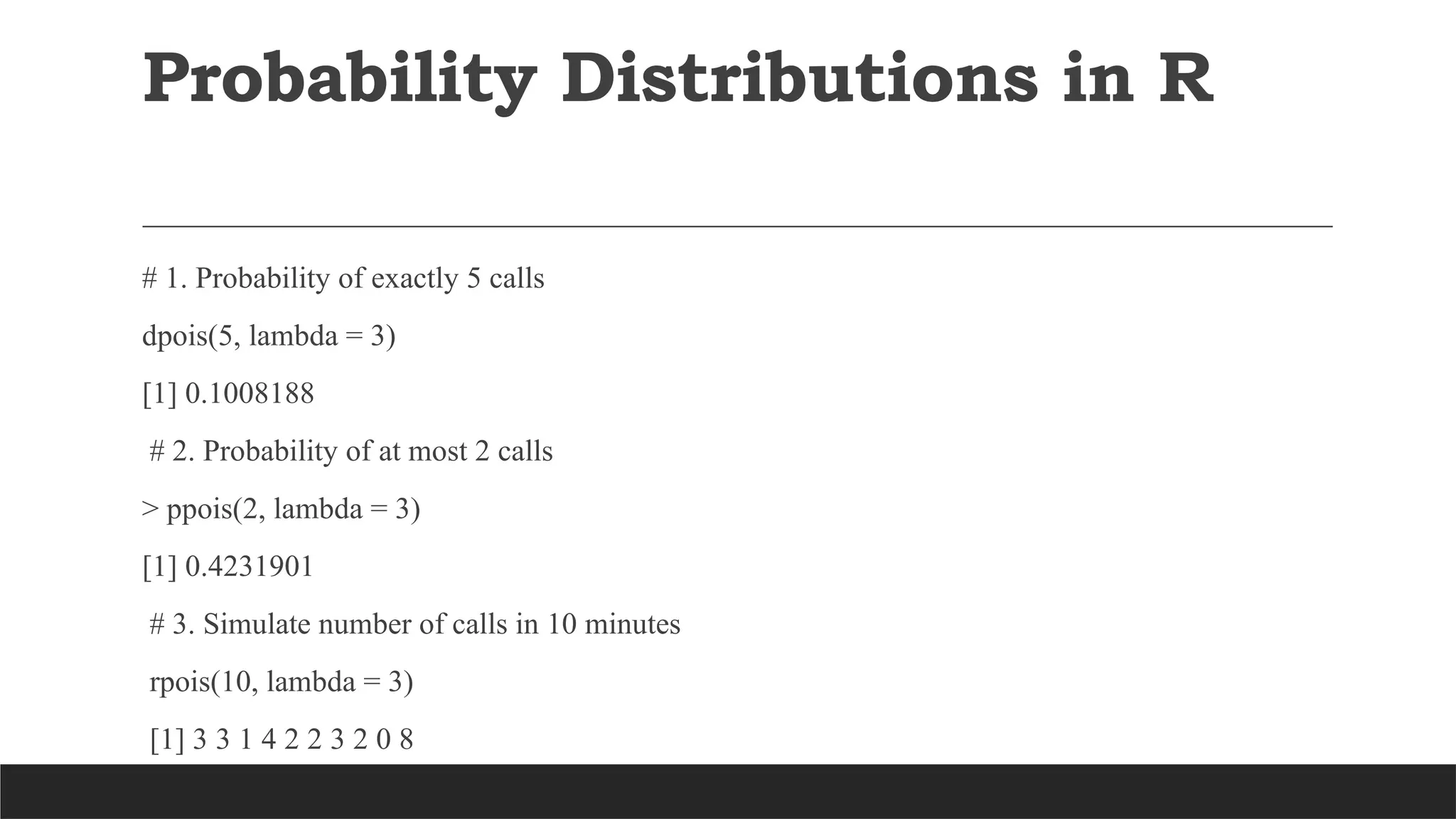 # 1. Probability of exactly 5 calls
dpois(5, lambda = 3)
[1] 0.1008188
# 2. Probability of at most 2 calls
> ppois(2, lambda = 3)
[1] 0.4231901
# 3. Simulate number of calls in 10 minutes
rpois(10, lambda = 3)
[1] 3 3 1 4 2 2 3 2 0 8
Probability Distributions in R
 