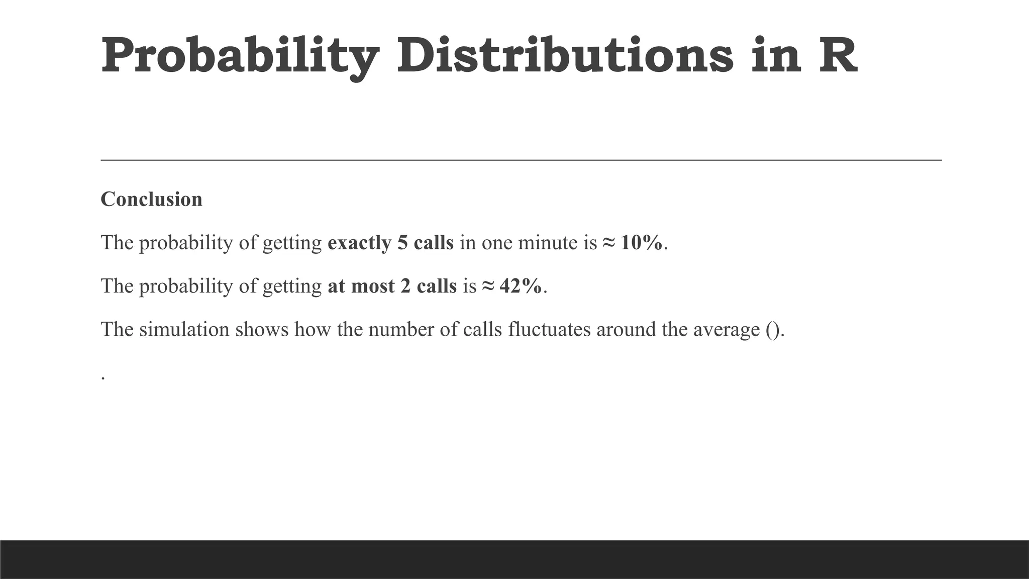 Conclusion
The probability of getting exactly 5 calls in one minute is ≈ 10%.
The probability of getting at most 2 calls is ≈ 42%.
The simulation shows how the number of calls fluctuates around the average ().
.
Probability Distributions in R
 