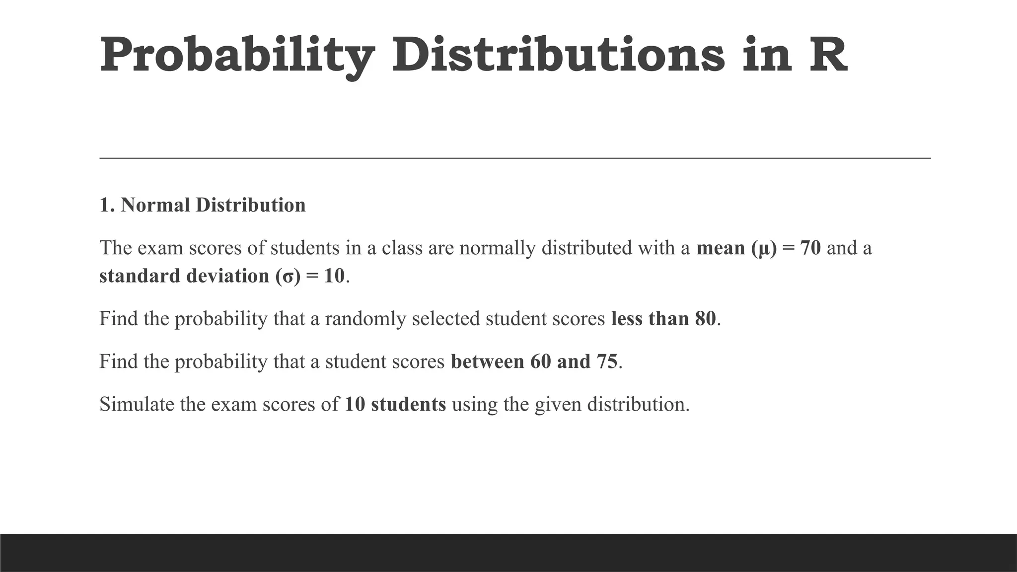 Probability Distributions in R
1. Normal Distribution
The exam scores of students in a class are normally distributed with a mean (μ) = 70 and a
standard deviation (σ) = 10.
Find the probability that a randomly selected student scores less than 80.
Find the probability that a student scores between 60 and 75.
Simulate the exam scores of 10 students using the given distribution.
 