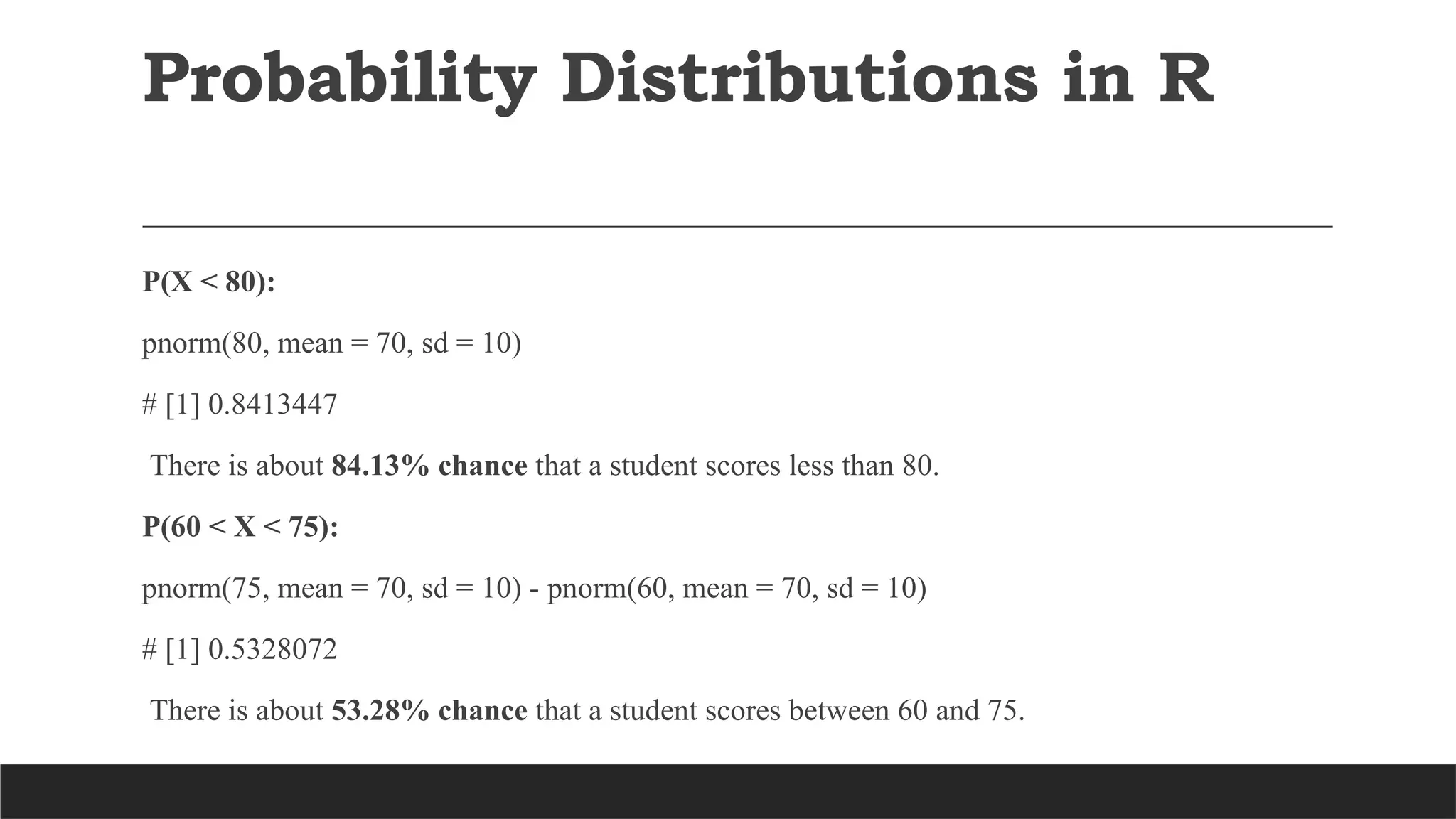 P(X < 80):
pnorm(80, mean = 70, sd = 10)
# [1] 0.8413447
There is about 84.13% chance that a student scores less than 80.
P(60 < X < 75):
pnorm(75, mean = 70, sd = 10) - pnorm(60, mean = 70, sd = 10)
# [1] 0.5328072
There is about 53.28% chance that a student scores between 60 and 75.
Probability Distributions in R
 