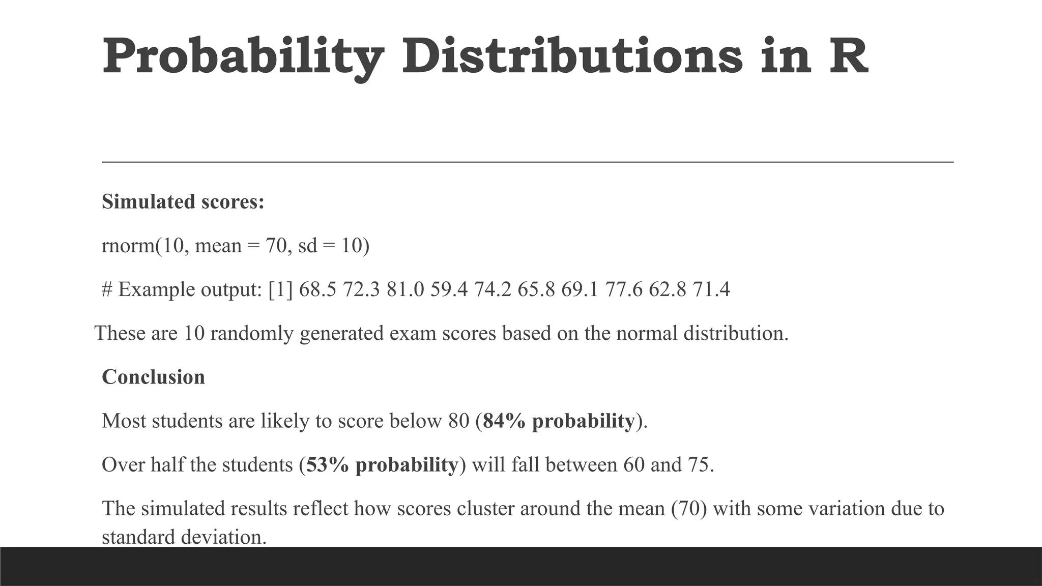 Simulated scores:
rnorm(10, mean = 70, sd = 10)
# Example output: [1] 68.5 72.3 81.0 59.4 74.2 65.8 69.1 77.6 62.8 71.4
These are 10 randomly generated exam scores based on the normal distribution.
Conclusion
Most students are likely to score below 80 (84% probability).
Over half the students (53% probability) will fall between 60 and 75.
The simulated results reflect how scores cluster around the mean (70) with some variation due to
standard deviation.
Probability Distributions in R
 