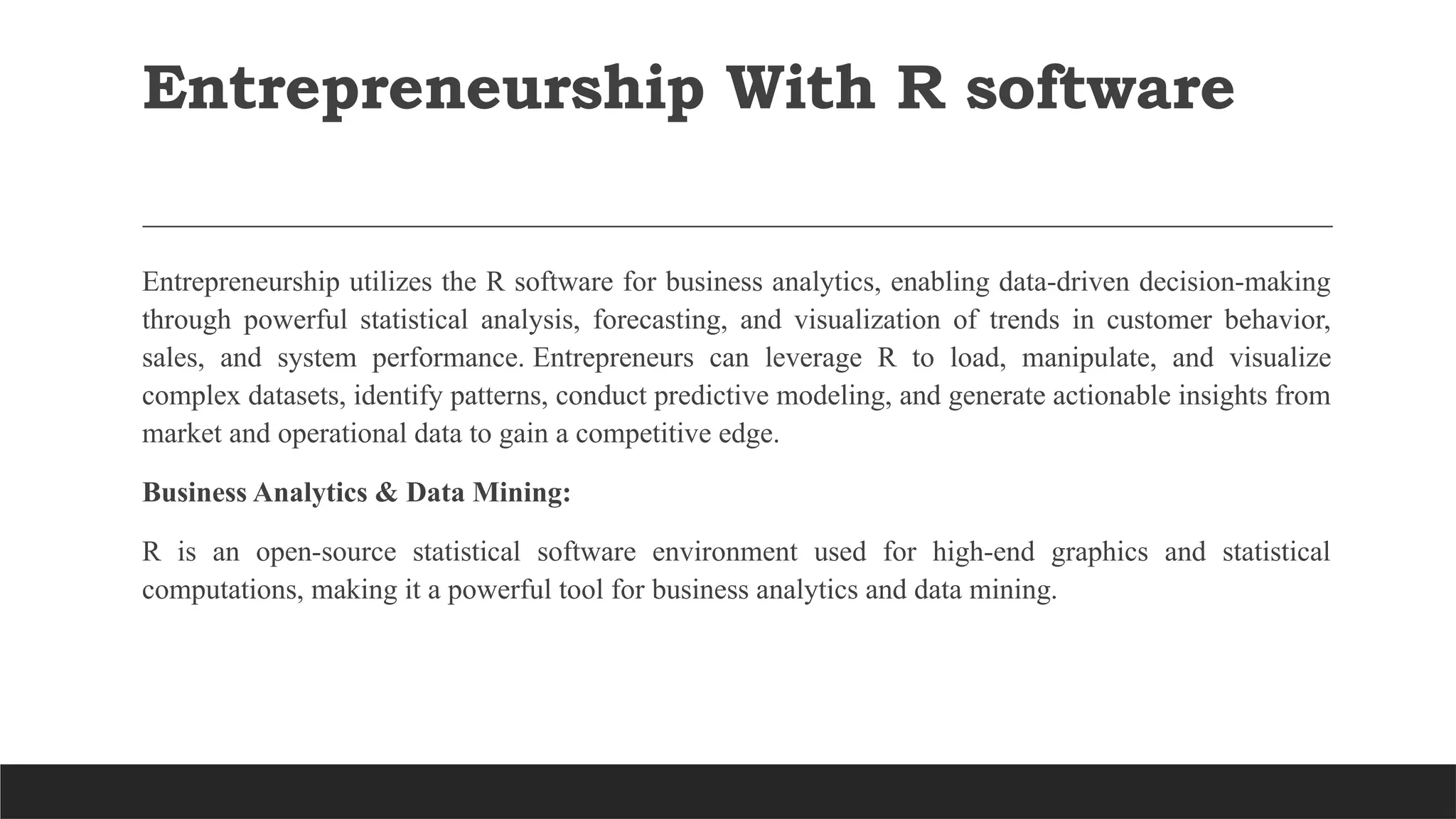 Entrepreneurship With R software
Entrepreneurship utilizes the R software for business analytics, enabling data-driven decision-making
through powerful statistical analysis, forecasting, and visualization of trends in customer behavior,
sales, and system performance. Entrepreneurs can leverage R to load, manipulate, and visualize
complex datasets, identify patterns, conduct predictive modeling, and generate actionable insights from
market and operational data to gain a competitive edge.
Business Analytics & Data Mining:
R is an open-source statistical software environment used for high-end graphics and statistical
computations, making it a powerful tool for business analytics and data mining.
 