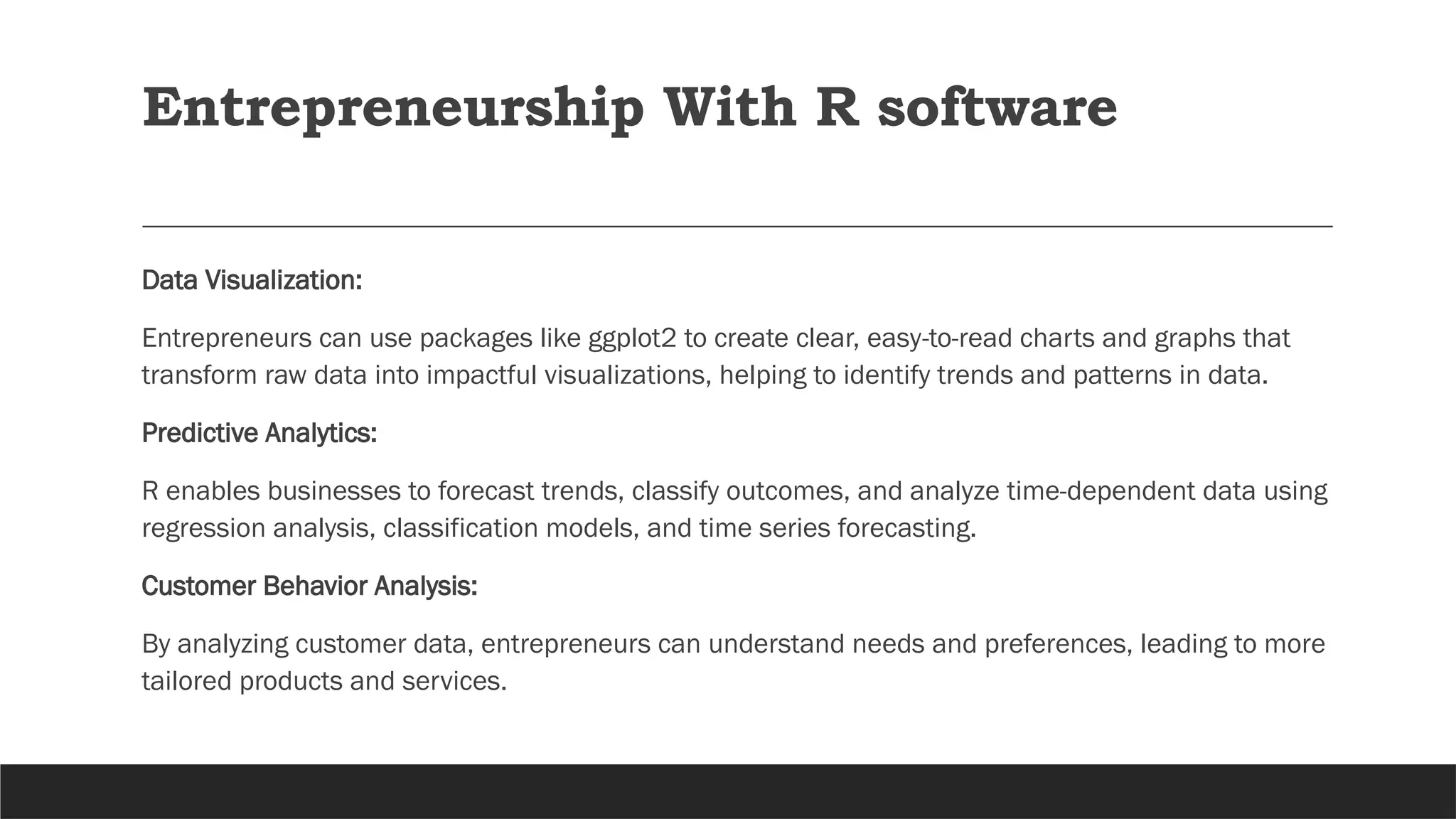 Entrepreneurship With R software
Data Visualization:
Entrepreneurs can use packages like ggplot2 to create clear, easy-to-read charts and graphs that
transform raw data into impactful visualizations, helping to identify trends and patterns in data.
Predictive Analytics:
R enables businesses to forecast trends, classify outcomes, and analyze time-dependent data using
regression analysis, classification models, and time series forecasting.
Customer Behavior Analysis:
By analyzing customer data, entrepreneurs can understand needs and preferences, leading to more
tailored products and services.
 