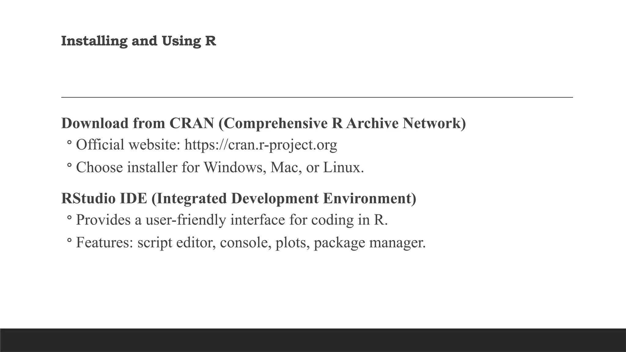 Installing and Using R
Download from CRAN (Comprehensive R Archive Network)
◦ Official website: https://cran.r-project.org
◦ Choose installer for Windows, Mac, or Linux.
RStudio IDE (Integrated Development Environment)
◦ Provides a user-friendly interface for coding in R.
◦ Features: script editor, console, plots, package manager.
 