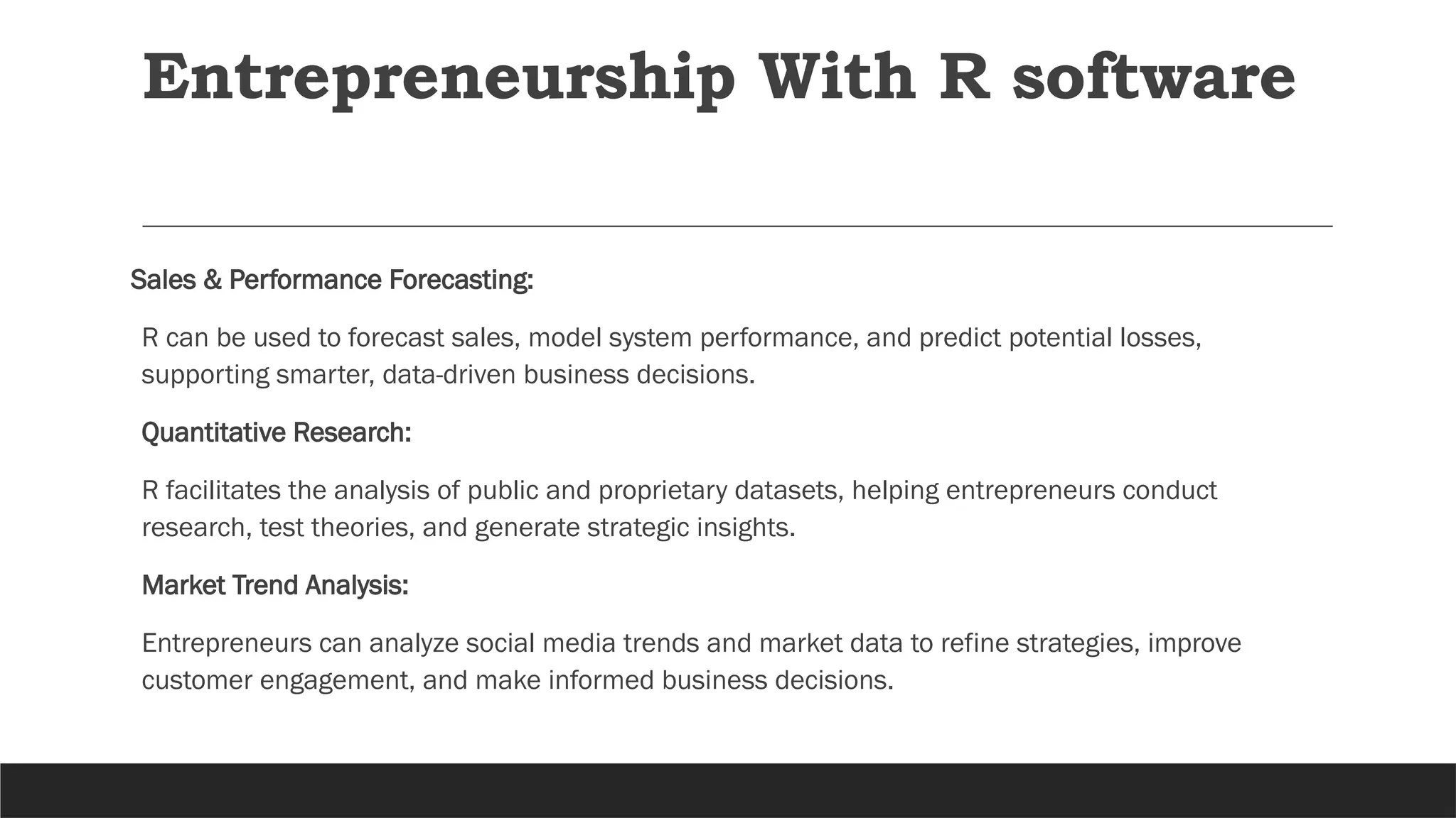 Sales & Performance Forecasting:
R can be used to forecast sales, model system performance, and predict potential losses,
supporting smarter, data-driven business decisions.
Quantitative Research:
R facilitates the analysis of public and proprietary datasets, helping entrepreneurs conduct
research, test theories, and generate strategic insights.
Market Trend Analysis:
Entrepreneurs can analyze social media trends and market data to refine strategies, improve
customer engagement, and make informed business decisions.
Entrepreneurship With R software
 