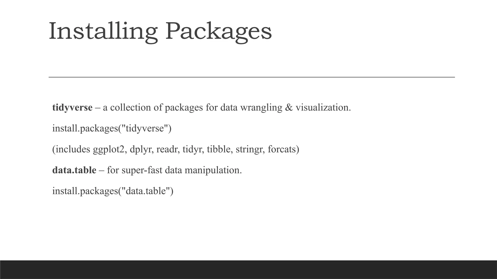 Installing Packages
tidyverse – a collection of packages for data wrangling & visualization.
install.packages("tidyverse")
(includes ggplot2, dplyr, readr, tidyr, tibble, stringr, forcats)
data.table – for super-fast data manipulation.
install.packages("data.table")
 