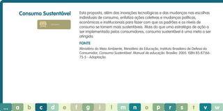 Consumo Sustentável

Esta proposta, além das inovações tecnológicas e das mudanças nas escolhas
individuais de consumo, enfatiza ações coletivas e mudanças políticas,
económicas e institucionais para fazer com que os padrões e os níveis de
consumo se tornem mais sustentáveis. Mais do que uma estratégia de ação a
ser implementada pelos consumidores, consumo sustentável é uma meta a ser
atingida.

consumo

Fonte
Ministério do Meio Ambiente, Ministério da Educação, Instituto Brasileiro de Defesa do
Consumidor, Consumo Sustentável: Manual de educação. Brasília: 2005. ISBN 85-8716673-5 - Adaptação.

...

a

b

c

d

e

f

g

i

l

m

n

o

p

r

s

t

v

w

 