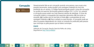 Corrupção

Genericamente fala-se em corrupção quando uma pessoa, que ocupa uma
posição dominante, aceita receber uma vantagem indevida em troca da
prestação de um serviço. O Código Penal português prevê o crime de corrupção
no quadro do exercício de funções públicas (artigos 372.º a 374.º-A), embora
a corrupção possa existir nos mais diversos setores de atividade. O crime de
corrupção implica a conjugação dos seguintes elementos: (1) Uma ação ou
omissão; (2) A prática de um ato lícito ou ilícito (3) A contrapartida de uma
vantagem indevida e (4) Para o próprio ou para terceiro. A corrupção pode ser
ativa ou passiva dependendo se a ação ou omissão for praticada pela pessoa
que corrompe ou pela pessoa que se deixa corromper.

práticas
operacionais justas

Fonte
Definição de Corrupção, Direção-Geral da Política de Justiça.
Disponível em http://bit.ly/HN8dSV

...

a

b

c

d

e

f

g

i

l

m

n

o

p

r

s

t

v

w

 