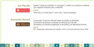 Eco-friendly

Significa “amigo do ambiente” ou “ecológico”, e refere-se a produtos ou práticas
com impactes reduzidos para o ambiente.
Fonte

ambiente

“What does Eco-Friendly Mean?”, Green Living - National Geographic.

Economia informal

A expressão “economia informal” refere-se a todas as atividades
económicas de pessoas e unidades económicas que não são
abrangidas, em virtude da legislação ou da prática, por disposições formais.

práticas
operacionais justas

Fonte
OIT - Organização Internacional do Trabalho, A OIT e a Economia Informal. Lisboa: 2006.

...

a

b

c

d

e

f

g

i

l

m

n

o

p

r

s

t

v

w

 