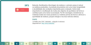 3r’s

Redução, Reutilização e Reciclagem de resíduos: o primeiro passo é reduzir
os resíduos produzidos. A produção de produtos com uma maior longevidade
e durabilidade são condições importantes para a redução. Outra meta
importante é a reutilização de muitos dos objectos do quotidiano de forma a
contribuir para uma menor acumulação. Por fim reciclagem, transformar os
materiais inúteis em novos produtos ou matérias-primas de forma a diminuir a
quantidade de resíduos, poupar energia e recursos naturais valiosos.

ambiente

Fonte
“A Política dos 3 R’s”, Naturlink - a ligação à natureza.
Disponível em: http://bit.ly/16MJDeo

...

a

b

c

d

e

f

g

i

l

m

n

o

p

r

s

t

v

w

 