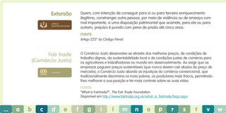 Extorsão

Quem, com intenção de conseguir para si ou para terceiro enriquecimento
ilegítimo, constranger outra pessoa, por meio de violência ou de ameaça com
mal importante, a uma disposição patrimonial que acarrete, para ela ou para
outrem, prejuízo é punido com pena de prisão até cinco anos.

práticas
operacionais justas

Fonte
Artigo 223º do Código Penal

Fair trade
(Comércio Justo)

O Comércio Justo desenvolve-se através dos melhores preços, de condições de
trabalho dignas, da sustentabilidade local e de condições justas de comércio para
os agricultores e trabalhadores no mundo em desenvolvimento. Ao exigir que as
empresas paguem preços sustentáveis (que nunca devem cair abaixo do preço de
​​
mercado), o Comércio Justo aborda as injustiças do comércio convencional, que
tradicionalmente discrimina os mais pobres, os produtores mais fracos, permitindolhes melhorar a sua posição e ter mais controle sobre as suas vidas.

consumo

Fonte
“What is Fairtrade?”, The Fair Trade Foundation.
Disponível em http://www.fairtrade.org.uk/what_is_fairtrade/faqs.aspx

...

a

b

c

d

e

f

g

i

l

m

n

o

p

r

s

t

v

w

 