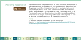 Marketing Responsável

Faz a diferença entre comprar e comprar de forma consciente. O respeito não só
pelos direitos dos/as consumidores/as, mas o respeito pelos direitos humanos,
das pessoas envolvidas direta ou indiretamente no fabrico ou na cadeia de
comercialização, tornou-se um ponto de honra ao escolher um produto ou
serviço. Os chamados “P” do marketing por Kotler e Armstrong (preço, local,
Promoção e Produto) não são suficientes, há também necessidade de ética e
transparência em relação às informações fornecidas pelas empresas na hora
de anunciar, informar, comercializar ou comercializar um produto.

práticas
operacionais justas

Fonte
“¿Cómo hacer marketing responsable?”, in Diario Responsable.
Disponível em http://www.diarioresponsable.com/portada/destacados/13995-icomohacer-marketing-responsable.html

...

a

b

c

d

e

f

g

i

l

m

n

o

p

r

s

t

v

w

 