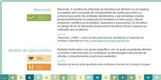 Mecenato

Mecenato, é a prática de atribuição de donativos em dinheiro ou em espécie,
concedidos sem concessão de contrapartidas de caráter pecuniário ou
comercial por parte das entidades beneficiárias, cuja actividade consista
predominantemente na realização de iniciativas na área social, cultural,
ambiental, científica ou tecnológica, desportiva e educacional. Os donativos
ao abrigo da Lei do Mecenato proporcionam benefícios fiscais à pessoa ou
instituição que os efectua.

envolvimento
e desenvolvimento
da comunidade

Fonte
“Mecenato”, CEERIA – Centro de Educação Especial, Reabilitação e Integração de
Alcobaça. Disponível em http://www.ceeria.com/Index.php?id=108

Medidas destinadas a um grupo específico, com as quais se pretende eliminar
e prevenir a discriminação ou compensar as desvantagens decorrentes de
atitudes, comportamentos e estruturas existentes.

Medida de ação positiva
direitos
humanos

Fonte
Glossário de termos sobre igualdade entre mulheres e homens da Comissão Europeia.

práticas
laborais

...

a

b

c

d

e

f

g

i

l

m

n

o

p

r

s

t

v

w

 