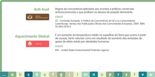 Anti-trust

Regras de concorrência aplicáveis aos acordos e práticas comerciais
anticoncorrenciais e que proíbem os abusos de posição dominante.

práticas
operacionais justas

Fonte
CE - Comissão Europeia, A Política de Concorrência da UE e os Consumidores.
Luxemburgo: Serviço das Publicações Oficiais das Comunidades Europeias, 2004. ISBN
92-894-6578-6

É um aumento da temperatura média na superfície da Terra que ocorre a partir
de causas, tanto naturais como em resultado do aumento das emissões de
gases de efeito estufa por atividades humanas.

Aquecimento Global
ambiente

Fonte
EPA - United States Environmental Protection Agency.

...

a

b

c

d

e

f

g

i

l

m

n

o

p

r

s

t

v

w

 