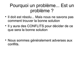 Pourquoi un problème... Est un
              problème ?

    Il doit est résolu... Mais nous ne savons pas
    comment trouver la bonne solution

    Il y aura des CONFLITS pour décider de ce
    que sera la bonne solution


    Nous sommes généralement adverses aux
    conflits.
 