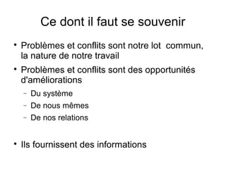 Ce dont il faut se souvenir

    Problèmes et conflits sont notre lot commun,
    la nature de notre travail

    Problèmes et conflits sont des opportunités
    d'améliorations
    −   Du système
    −   De nous mêmes
    −   De nos relations



    Ils fournissent des informations
 