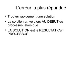 L'erreur la plus répandue

    Trouver rapidement une solution

    La solution arrive alors AU DEBUT du
    processus, alors que

    LA SOLUTION est le RESULTAT d'un
    PROCESSUS.
 