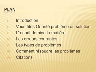 PLAN

I.     Introduction
II.    Vous êtes Orienté problème ou solution
III.   L’ esprit domine la matière
IV.    Les erreurs courantes
V.     Les types de problèmes
VI.    Comment résoudre les problèmes
VII.   Citations
 