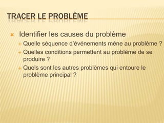 TRACER LE PROBLÈME

   Identifier les causes du problème
     Quelle séquence d’événements mène au problème ?
     Quelles conditions permettent au problème de se
      produire ?
     Quels sont les autres problèmes qui entoure le
      problème principal ?
 