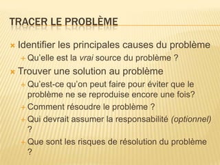 TRACER LE PROBLÈME

   Identifier les principales causes du problème
     Qu’elle   est la vrai source du problème ?
   Trouver une solution au problème
     Qu’est-ce qu’on peut faire pour éviter que le
      problème ne se reproduise encore une fois?
     Comment résoudre le problème ?

     Qui devrait assumer la responsabilité (optionnel)
      ?
     Que sont les risques de résolution du problème
      ?
 