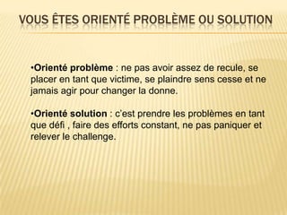VOUS ÊTES ORIENTÉ PROBLÈME OU SOLUTION


 •Orienté problème : ne pas avoir assez de recule, se
 placer en tant que victime, se plaindre sens cesse et ne
 jamais agir pour changer la donne.

 •Orienté solution : c’est prendre les problèmes en tant
 que défi , faire des efforts constant, ne pas paniquer et
 relever le challenge.
 