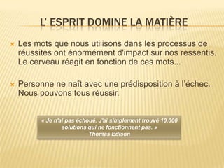 L’ ESPRIT DOMINE LA MATIÈRE
   Les mots que nous utilisons dans les processus de
    réussites ont énormément d'impact sur nos ressentis.
    Le cerveau réagit en fonction de ces mots...

   Personne ne naît avec une prédisposition à l’échec.
    Nous pouvons tous réussir.


          « Je n'ai pas échoué. J'ai simplement trouvé 10.000
                  solutions qui ne fonctionnent pas. »
                            Thomas Edison
 