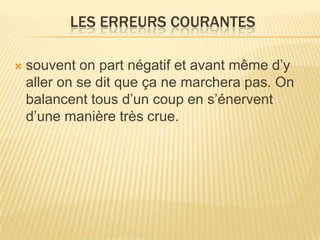 LES ERREURS COURANTES

   souvent on part négatif et avant même d’y
    aller on se dit que ça ne marchera pas. On
    balancent tous d’un coup en s’énervent
    d’une manière très crue.
 