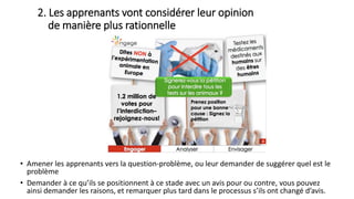 • Amener les apprenants vers la question-problème, ou leur demander de suggérer quel est le
problème
• Demander à ce qu’ils se positionnent à ce stade avec un avis pour ou contre, vous pouvez
ainsi demander les raisons, et remarquer plus tard dans le processus s’ils ont changé d’avis.
2. Les apprenants vont considérer leur opinion
de manière plus rationnelle
 