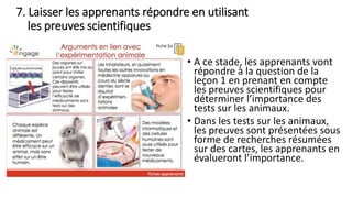 7. Laisser les apprenants répondre en utilisant
les preuves scientifiques
• A ce stade, les apprenants vont
répondre à la question de la
leçon 1 en prenant en compte
les preuves scientifiques pour
déterminer l’importance des
tests sur les animaux.
• Dans les tests sur les animaux,
les preuves sont présentées sous
forme de recherches résumées
sur des cartes, les apprenants en
évalueront l’importance.
 
