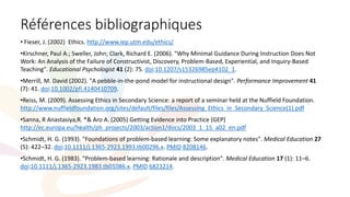 Références bibliographiques
• Fieser, J. (2002) Ethics. http://www.iep.utm.edu/ethics/
•Kirschner, Paul A.; Sweller, John; Clark, Richard E. (2006). "Why Minimal Guidance During Instruction Does Not
Work: An Analysis of the Failure of Constructivist, Discovery, Problem-Based, Experiential, and Inquiry-Based
Teaching". Educational Psychologist 41 (2): 75. doi:10.1207/s15326985ep4102_1.
•Merrill, M. David (2002). "A pebble-in-the-pond model for instructional design". Performance Improvement 41
(7): 41. doi:10.1002/pfi.4140410709.
•Reiss, M. (2009). Assessing Ethics in Secondary Science: a report of a seminar held at the Nuffield Foundation.
http://www.nuffieldfoundation.org/sites/default/files/files/Assessing_Ethics_in_Secondary_Science(1).pdf
•Sanna, R Anastasiya,R. *& Aro A. (2005) Getting Evidence into Practice (GEP)
http://ec.europa.eu/health/ph_projects/2003/action1/docs/2003_1_15_a02_en.pdf
•Schmidt, H. G. (1993). "Foundations of problem-based learning: Some explanatory notes". Medical Education 27
(5): 422–32. doi:10.1111/j.1365-2923.1993.tb00296.x. PMID 8208146.
•Schmidt, H. G. (1983). "Problem-based learning: Rationale and description". Medical Education 17 (1): 11–6.
doi:10.1111/j.1365-2923.1983.tb01086.x. PMID 6823214.
 