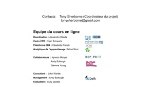 Equipe du cours en ligne
Coordination : Alexandra Okada
Cadre CPD : Yael Schwartz
Plateforme EDX : Elisabetta Parodi
Analytique de l’apprentissage : Mihai Bizoi
Collaborateurs : Ignacio Monge
Andy Bullough
Gemma Young
Consultant : John Wardle
Management : Andy Bullough
Evaluation : Dury Jacobs
Engaging.Science.eu
Contacts: Tony Sherborne (Coordinateur du projet)
tonysherborne@gmail.com
 